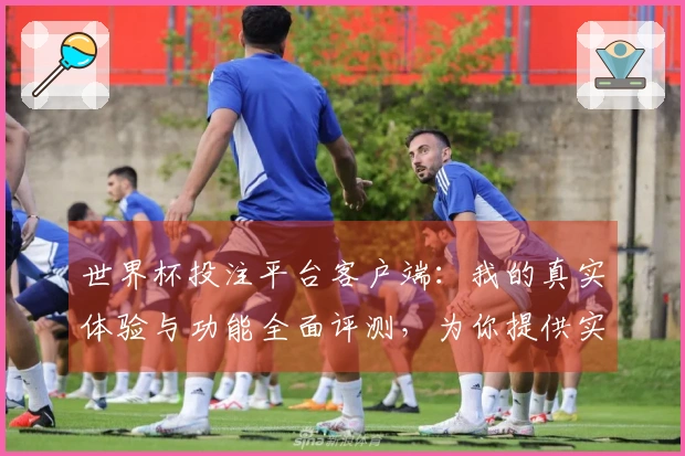 世界杯投注平台客户端：我的真实体验与功能全面评测，为你提供实用参考