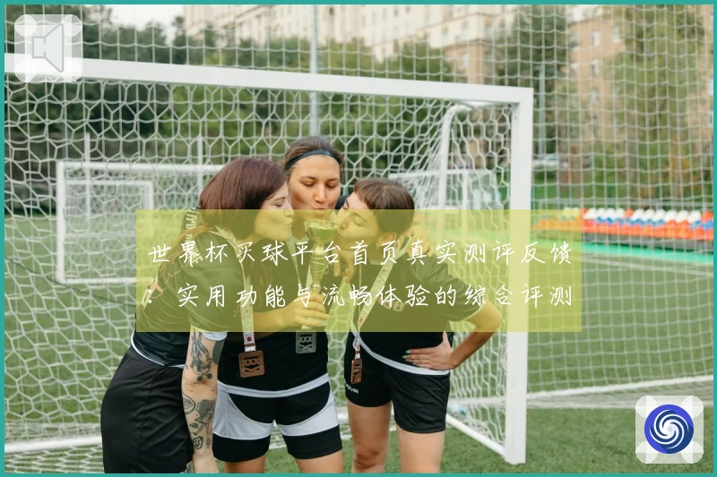 世界杯买球平台首页真实测评反馈：实用功能与流畅体验的综合评测